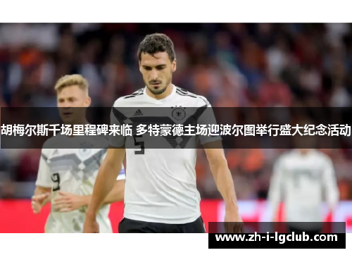 胡梅尔斯千场里程碑来临 多特蒙德主场迎波尔图举行盛大纪念活动